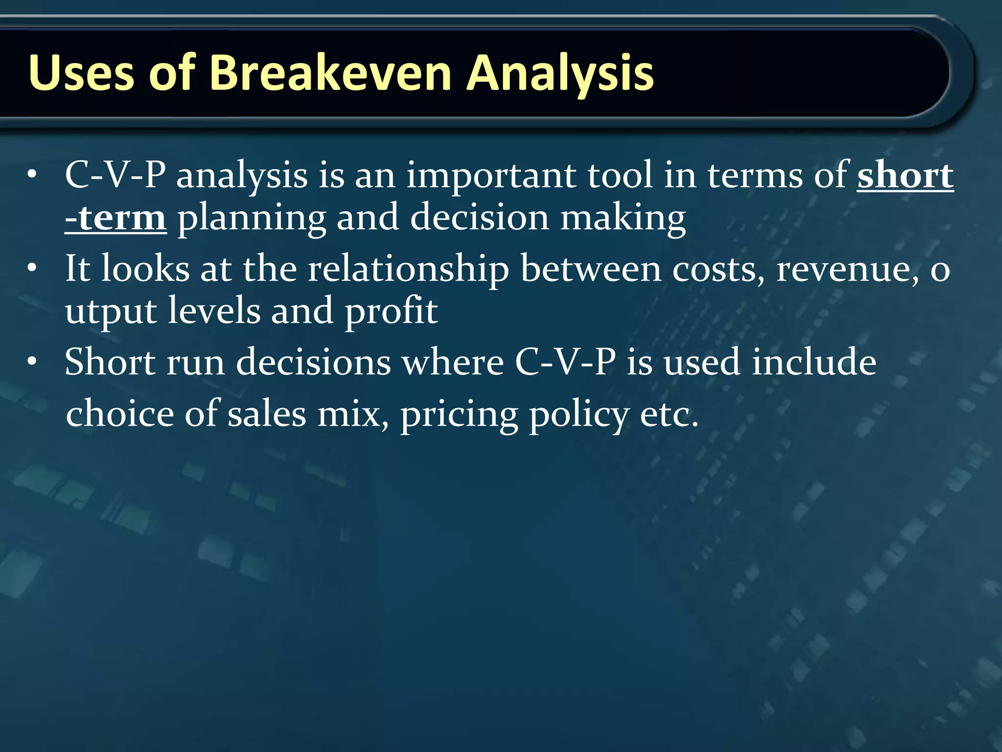 Uses of Breakeven Analysis
• C-V-P analysis is an important tool in terms of short
-term planning and decision making
• It looks at the relationship between costs, revenue, o
utput levels and profit
• Short run decisions where C-V-P is used include
choice of sales mix, pricing policy etc.
 