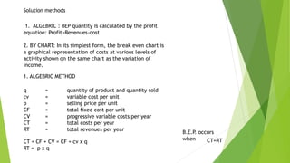 Solution methods
1. ALGEBRIC : BEP quantity is calculated by the profit
equation: Profit=Revenues-cost
2. BY CHART: In its simplest form, the break even chart is
a graphical representation of costs at various levels of
activity shown on the same chart as the variation of
income.
1. ALGEBRIC METHOD
q = quantity of product and quantity sold
cv = variable cost per unit
p = selling price per unit
CF = total fixed cost per unit
CV = progressive variable costs per year
CT = total costs per year
RT = total revenues per year
CT = CF + CV = CF + cv x q
RT = p x q
B.E.P. occurs
when CT=RT