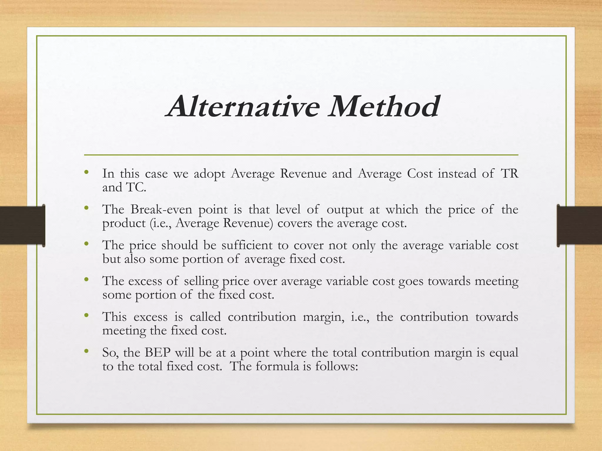 Alternative Method
• In this case we adopt Average Revenue and Average Cost instead of TR
and TC.
• The Break-even point is that level of output at which the price of the
product (i.e., Average Revenue) covers the average cost.
• The price should be sufficient to cover not only the average variable cost
but also some portion of average fixed cost.
• The excess of selling price over average variable cost goes towards meeting
some portion of the fixed cost.
• This excess is called contribution margin, i.e., the contribution towards
meeting the fixed cost.
• So, the BEP will be at a point where the total contribution margin is equal
to the total fixed cost. The formula is follows:
 