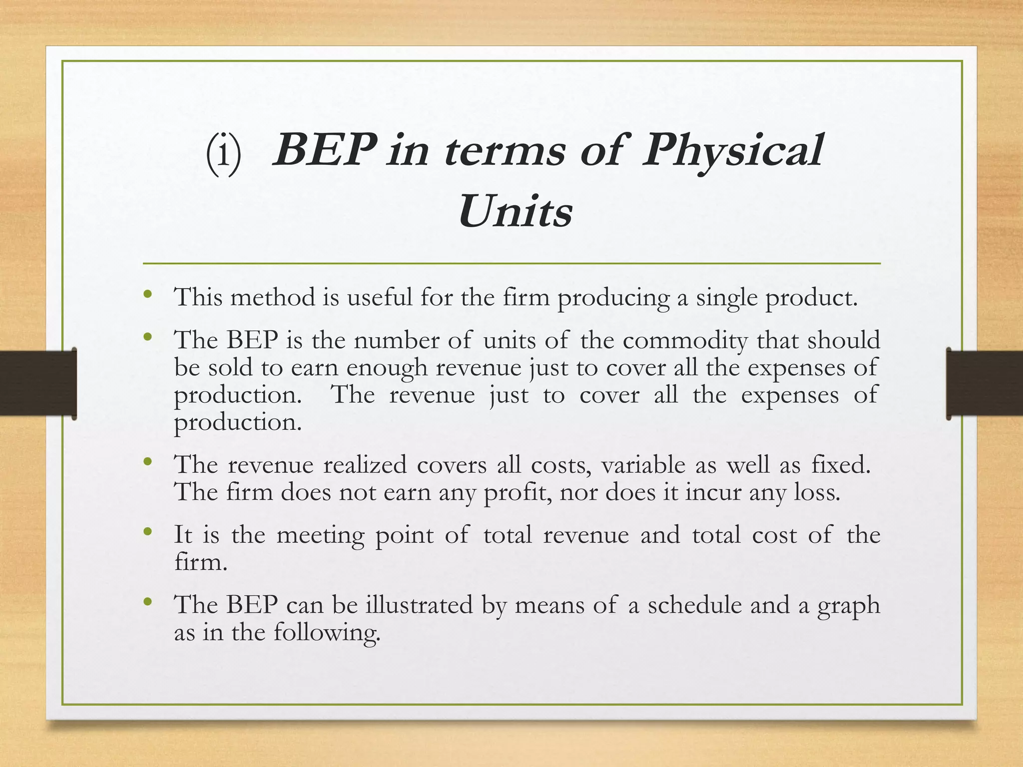 (i) BEP in terms of Physical
Units
• This method is useful for the firm producing a single product.
• The BEP is the number of units of the commodity that should
be sold to earn enough revenue just to cover all the expenses of
production. The revenue just to cover all the expenses of
production.
• The revenue realized covers all costs, variable as well as fixed.
The firm does not earn any profit, nor does it incur any loss.
• It is the meeting point of total revenue and total cost of the
firm.
• The BEP can be illustrated by means of a schedule and a graph
as in the following.
 