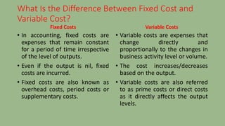 What Is the Difference Between Fixed Cost and
Variable Cost?
Fixed Costs
• In accounting, fixed costs are
expenses that remain constant
for a period of time irrespective
of the level of outputs.
• Even if the output is nil, fixed
costs are incurred.
• Fixed costs are also known as
overhead costs, period costs or
supplementary costs.
Variable Costs
• Variable costs are expenses that
change directly and
proportionally to the changes in
business activity level or volume.
• The cost increases/decreases
based on the output.
• Variable costs are also referred
to as prime costs or direct costs
as it directly affects the output
levels.
 
