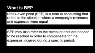 What is BEP
Break-even point (BEP) is a term in accounting that
refers to the situation where a company’s revenues
and expenses were equal
BEP may also refer to the revenues that are needed
to be reached in order to compensate for the
expenses incurred during a specific period.
 