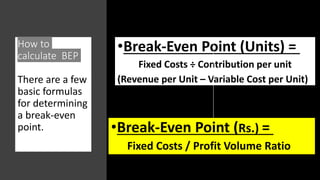 How to
calculate BEP
There are a few
basic formulas
for determining
a break-even
point.
•Break-Even Point (Units) =
Fixed Costs ÷ Contribution per unit
(Revenue per Unit – Variable Cost per Unit)
•Break-Even Point (Rs.) =
Fixed Costs / Profit Volume Ratio
 