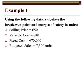 Example 1
Using the following data, calculate the
breakeven point and margin of safety in units:
 Selling Price = €50
 Variable Cost = €40
 Fixed Cost = €70,000
 Budgeted Sales = 7,500 units
 