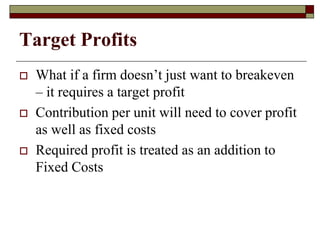 Target Profits
 What if a firm doesn’t just want to breakeven
– it requires a target profit
 Contribution per unit will need to cover profit
as well as fixed costs
 Required profit is treated as an addition to
Fixed Costs
 