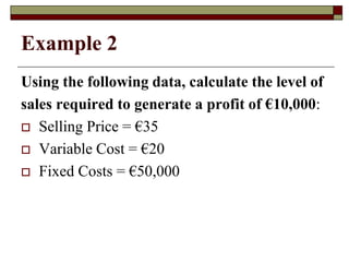 Example 2
Using the following data, calculate the level of
sales required to generate a profit of €10,000:
 Selling Price = €35
 Variable Cost = €20
 Fixed Costs = €50,000
 