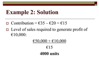 Example 2: Solution
 Contribution = €35 – €20 = €15
 Level of sales required to generate profit of
€10,000:
€50,000 + €10,000
€15
4000 units
 