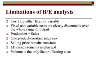 Limitations of B/E analysis
 Costs are either fixed or variable
 Fixed and variable costs are clearly discernable over
the whole range of output
 Production = Sales
 One product/constant sales mix
 Selling price remains constant
 Efficiency remains unchanged
 Volume is the only factor affecting costs
 