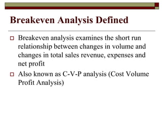 Breakeven Analysis Defined
 Breakeven analysis examines the short run
relationship between changes in volume and
changes in total sales revenue, expenses and
net profit
 Also known as C-V-P analysis (Cost Volume
Profit Analysis)
 