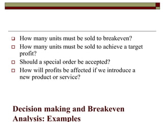 Decision making and Breakeven
Analysis: Examples
 How many units must be sold to breakeven?
 How many units must be sold to achieve a target
profit?
 Should a special order be accepted?
 How will profits be affected if we introduce a
new product or service?
 