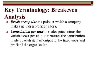 Key Terminology: Breakeven
Analysis
 Break even point-the point at which a company
makes neither a profit or a loss.
 Contribution per unit-the sales price minus the
variable cost per unit. It measures the contribution
made by each item of output to the fixed costs and
profit of the organisation.
 