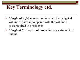 Key Terminology ctd.
 Margin of safety-a measure in which the budgeted
volume of sales is compared with the volume of
sales required to break even
 Marginal Cost – cost of producing one extra unit of
output
 