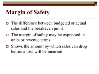 Margin of Safety
 The difference between budgeted or actual
sales and the breakeven point
 The margin of safety may be expressed in
units or revenue terms
 Shows the amount by which sales can drop
before a loss will be incurred
 