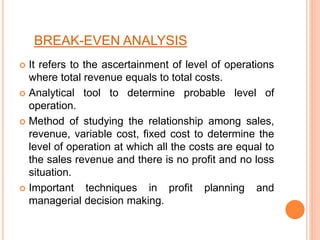 BREAK-EVEN ANALYSIS
 It refers to the ascertainment of level of operations
where total revenue equals to total costs.
 Analytical tool to determine probable level of
operation.
 Method of studying the relationship among sales,
revenue, variable cost, fixed cost to determine the
level of operation at which all the costs are equal to
the sales revenue and there is no profit and no loss
situation.
 Important techniques in profit planning and
managerial decision making.
 