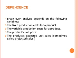 DEPENDENCE
 Break even analysis depends on the following
variables:
 The fixed production costs for a product.
 The variable production costs for a product.
 The product's unit price.
 The product's expected unit sales [sometimes
called projected sales.]
 