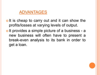 ADVANTAGES
 It is cheap to carry out and it can show the
profits/losses at varying levels of output.
 It provides a simple picture of a business - a
new business will often have to present a
break-even analysis to its bank in order to
get a loan.
 