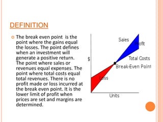 DEFINITION
 The break even point is the
point where the gains equal
the losses. The point defines
when an investment will
generate a positive return.
The point where sales or
revenues equal expenses. The
point where total costs equal
total revenues. There is no
profit made or loss incurred at
the break even point. It is the
lower limit of profit when
prices are set and margins are
determined.
 