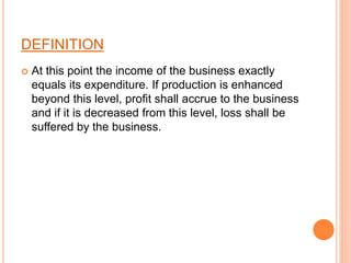 DEFINITION
 At this point the income of the business exactly
equals its expenditure. If production is enhanced
beyond this level, profit shall accrue to the business
and if it is decreased from this level, loss shall be
suffered by the business.
 
