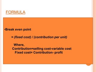 FORMULA
•Break even point
= (fixed cost) / (contribution per unit)
Where,
Contribution=selling cost-variable cost
Fixed cost= Contribution- profit
 