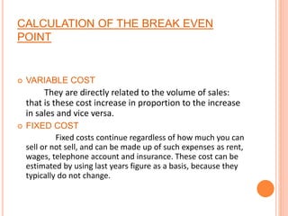 CALCULATION OF THE BREAK EVEN
POINT
 VARIABLE COST
They are directly related to the volume of sales:
that is these cost increase in proportion to the increase
in sales and vice versa.
 FIXED COST
Fixed costs continue regardless of how much you can
sell or not sell, and can be made up of such expenses as rent,
wages, telephone account and insurance. These cost can be
estimated by using last years figure as a basis, because they
typically do not change.
 