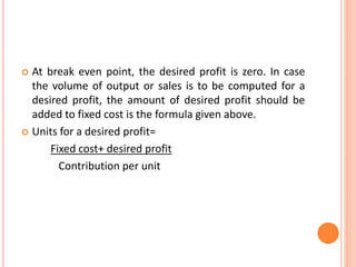  At break even point, the desired profit is zero. In case
the volume of output or sales is to be computed for a
desired profit, the amount of desired profit should be
added to fixed cost is the formula given above.
 Units for a desired profit=
Fixed cost+ desired profit
Contribution per unit
 