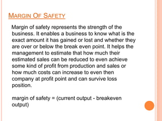 MARGIN OF SAFETY
Margin of safety represents the strength of the
business. It enables a business to know what is the
exact amount it has gained or lost and whether they
are over or below the break even point. It helps the
management to estimate that how much their
estimated sales can be reduced to even achieve
some kind of profit from production and sales or
how much costs can increase to even then
company at profit point and can survive loss
position.
margin of safety = (current output - breakeven
output)
 