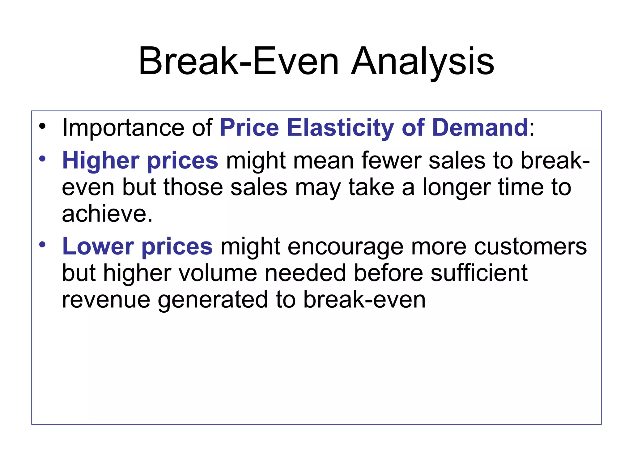 Break-Even Analysis Importance of  Price Elasticity of Demand : Higher prices  might mean fewer sales to break-even but those sales may take a longer time to achieve. Lower prices  might encourage more customers but higher volume needed before sufficient revenue generated to break-even 