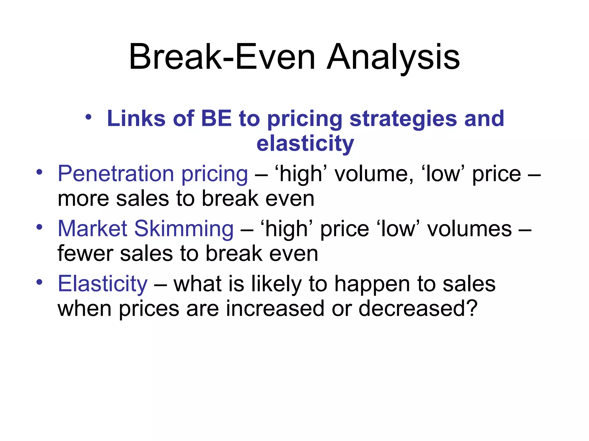 Break-Even Analysis Links of BE to pricing strategies and elasticity Penetration pricing  – ‘high’ volume, ‘low’ price – more sales to break even Market Skimming  – ‘high’ price ‘low’ volumes – fewer sales to break even Elasticity  – what is likely to happen to sales when prices are increased or decreased? 