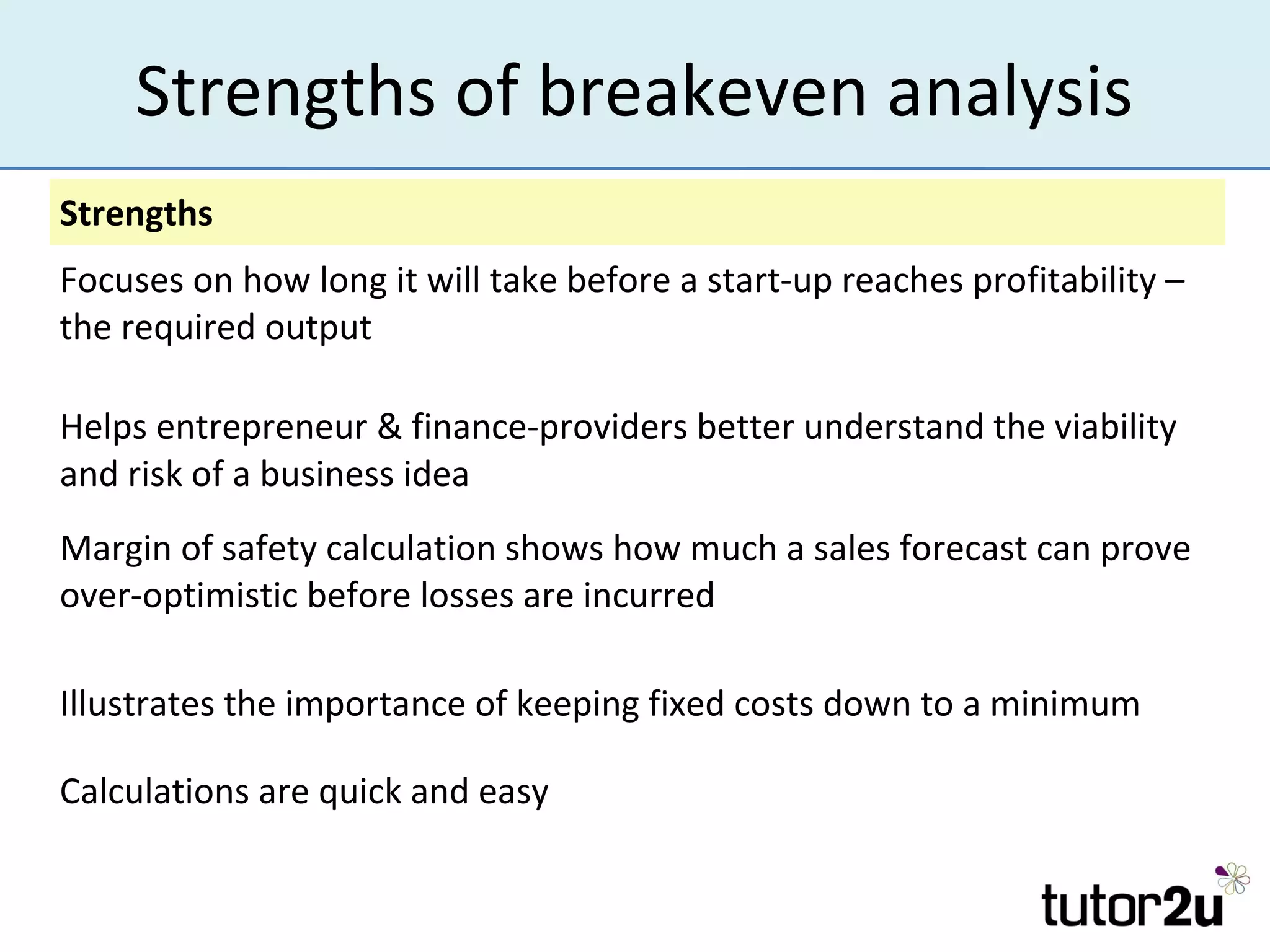 Strengths of breakeven analysis
Strengths
Focuses on how long it will take before a start-up reaches profitability –
the required output

Helps entrepreneur & finance-providers better understand the viability
and risk of a business idea
Margin of safety calculation shows how much a sales forecast can prove
over-optimistic before losses are incurred

Illustrates the importance of keeping fixed costs down to a minimum

Calculations are quick and easy
 