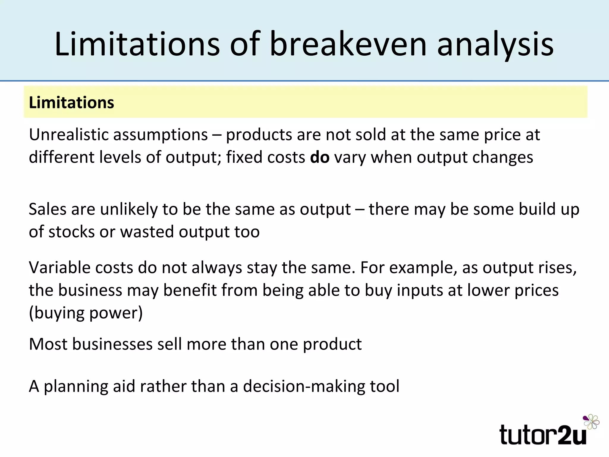Limitations of breakeven analysis
Limitations
Unrealistic assumptions – products are not sold at the same price at
different levels of output; fixed costs do vary when output changes

Sales are unlikely to be the same as output – there may be some build up
of stocks or wasted output too
Variable costs do not always stay the same. For example, as output rises,
the business may benefit from being able to buy inputs at lower prices
(buying power)
Most businesses sell more than one product

A planning aid rather than a decision-making tool
 