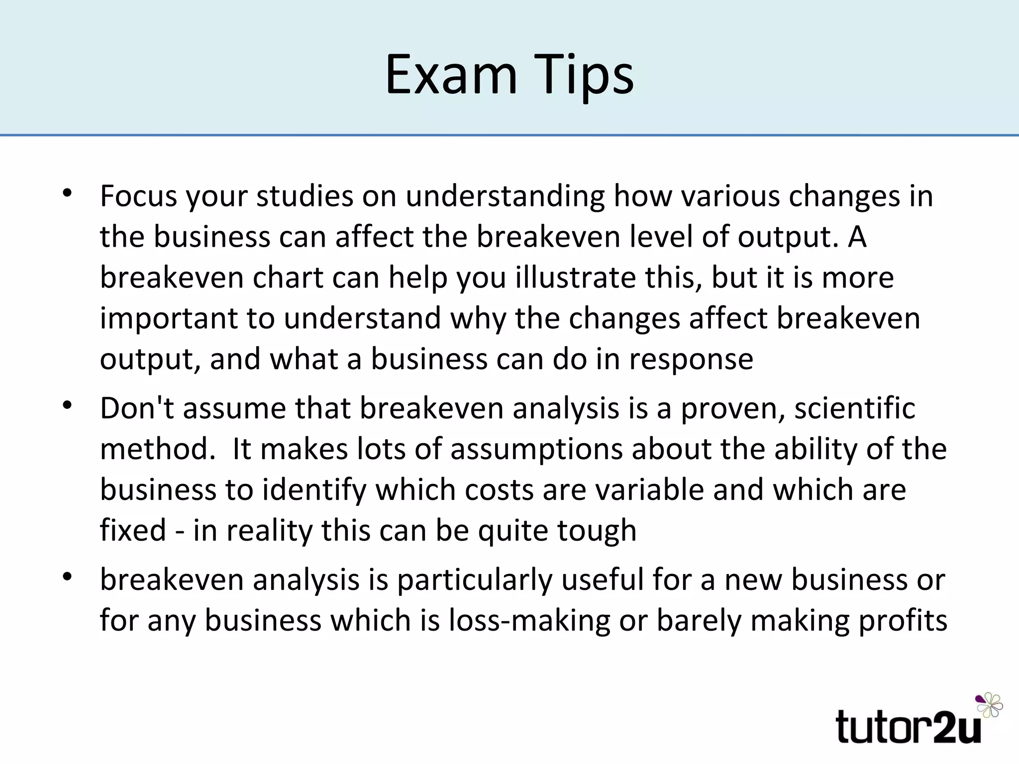 Exam Tips
• Focus your studies on understanding how various changes in
  the business can affect the breakeven level of output. A
  breakeven chart can help you illustrate this, but it is more
  important to understand why the changes affect breakeven
  output, and what a business can do in response
• Don't assume that breakeven analysis is a proven, scientific
  method. It makes lots of assumptions about the ability of the
  business to identify which costs are variable and which are
  fixed - in reality this can be quite tough
• breakeven analysis is particularly useful for a new business or
  for any business which is loss-making or barely making profits
 