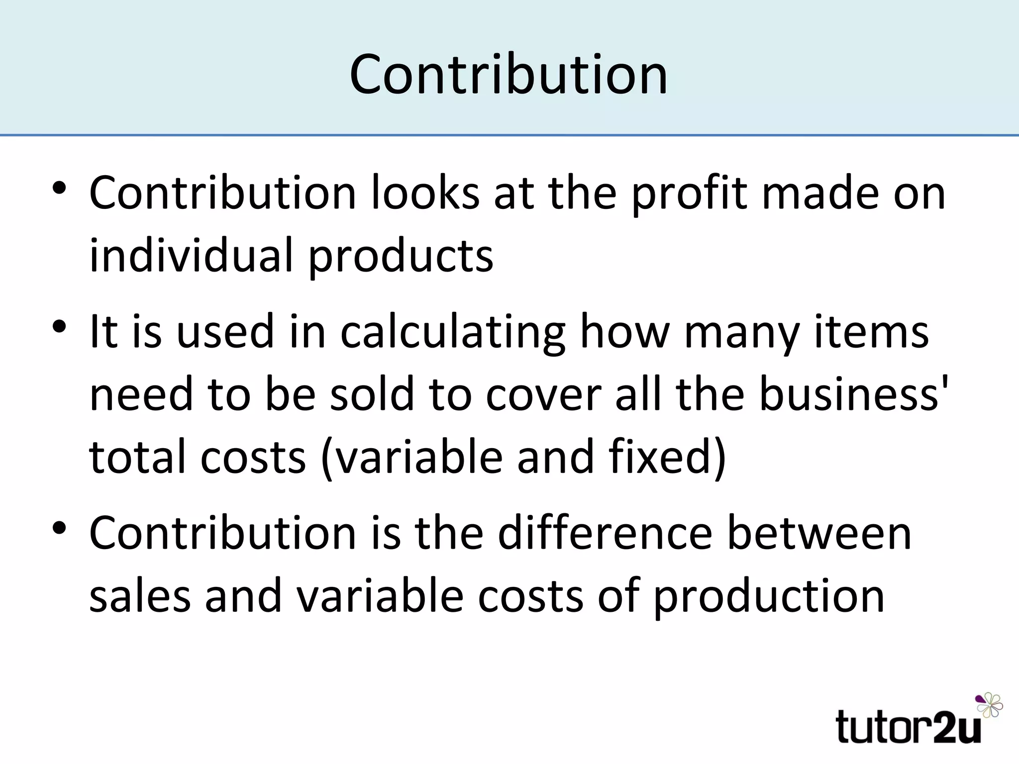 Contribution
• Contribution looks at the profit made on
  individual products
• It is used in calculating how many items
  need to be sold to cover all the business'
  total costs (variable and fixed)
• Contribution is the difference between
  sales and variable costs of production
 