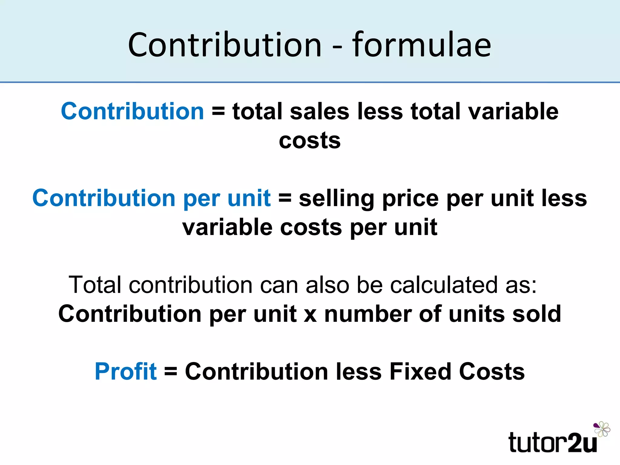 Contribution - formulae
  Contribution = total sales less total variable
                     costs

Contribution per unit = selling price per unit less
             variable costs per unit

   Total contribution can also be calculated as:
  Contribution per unit x number of units sold

     Profit = Contribution less Fixed Costs
 