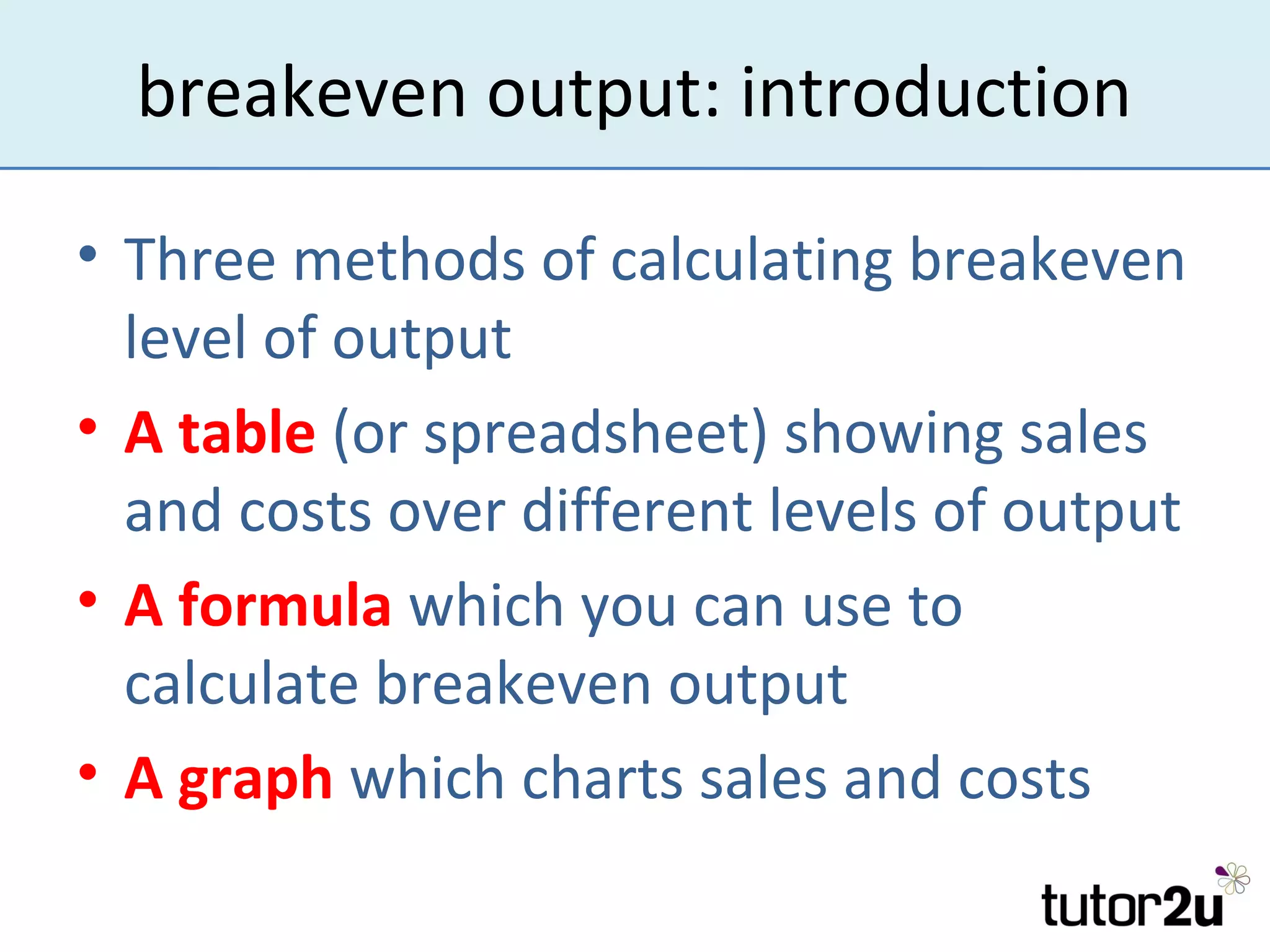 breakeven output: introduction

• Three methods of calculating breakeven
  level of output
• A table (or spreadsheet) showing sales
  and costs over different levels of output
• A formula which you can use to
  calculate breakeven output
• A graph which charts sales and costs
 