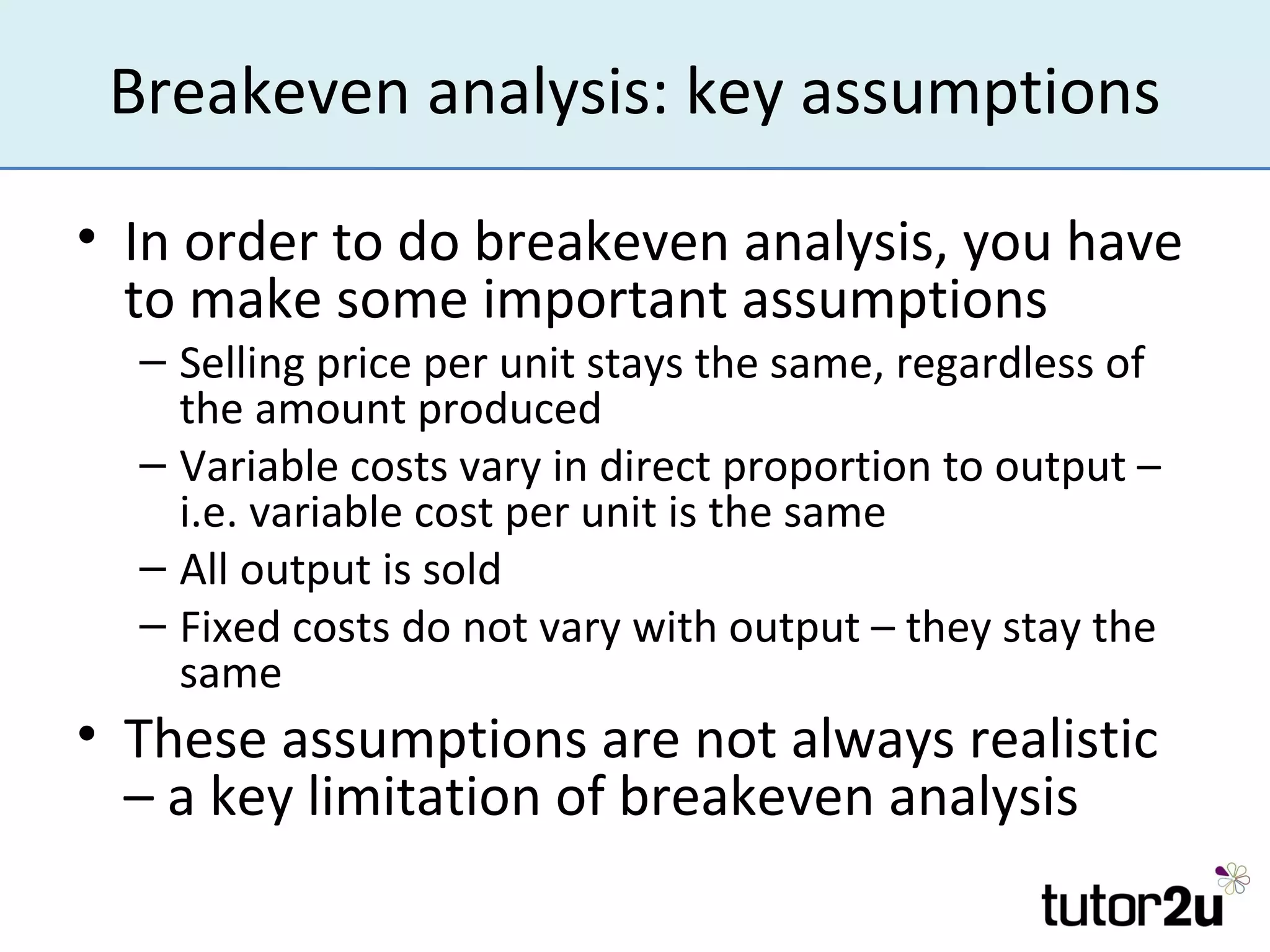 Breakeven analysis: key assumptions

• In order to do breakeven analysis, you have
  to make some important assumptions
  – Selling price per unit stays the same, regardless of
    the amount produced
  – Variable costs vary in direct proportion to output –
    i.e. variable cost per unit is the same
  – All output is sold
  – Fixed costs do not vary with output – they stay the
    same
• These assumptions are not always realistic
  – a key limitation of breakeven analysis
 