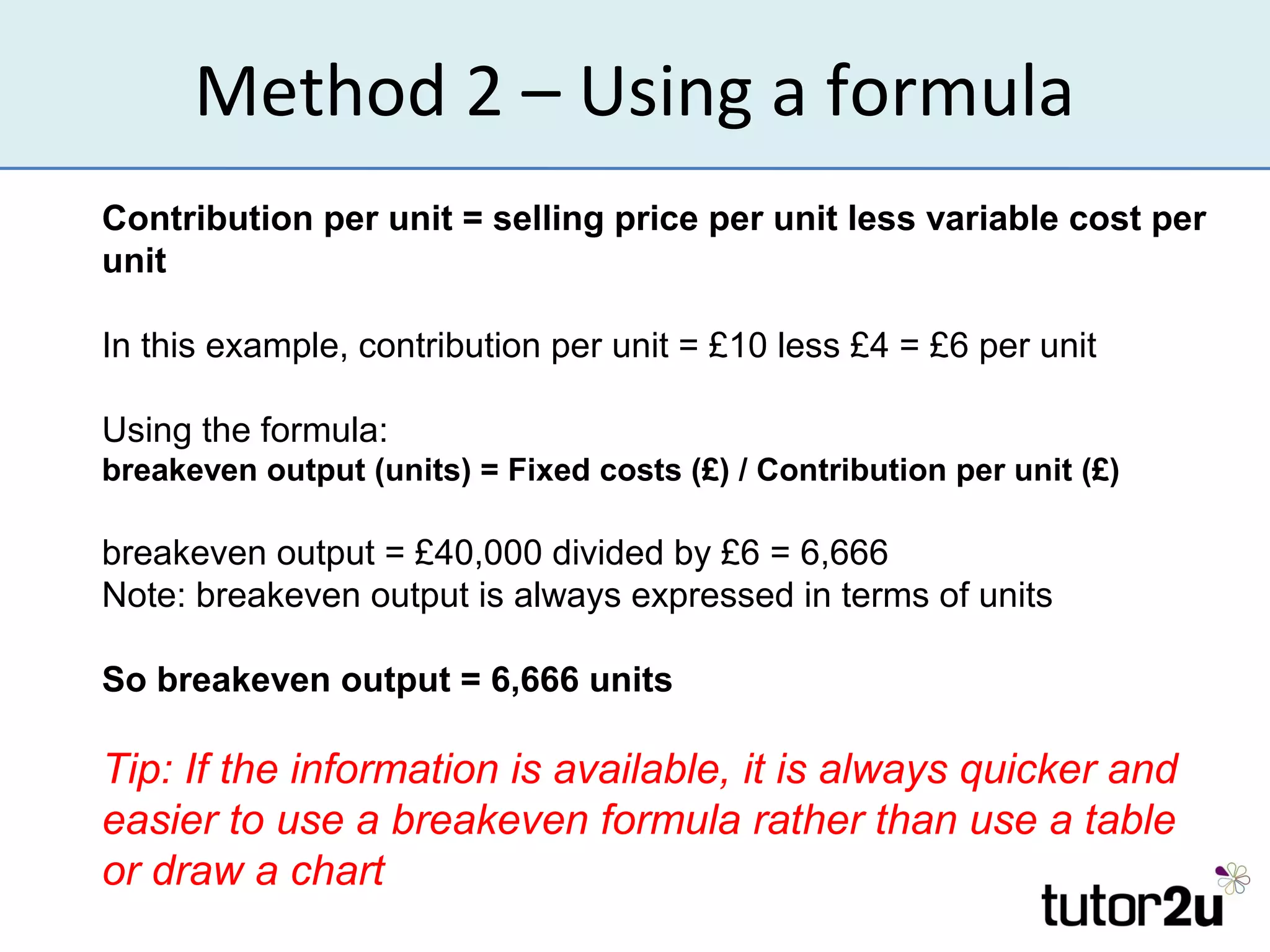 Method 2 – Using a formula
Contribution per unit = selling price per unit less variable cost per
unit

In this example, contribution per unit = £10 less £4 = £6 per unit

Using the formula:
breakeven output (units) = Fixed costs (£) / Contribution per unit (£)

breakeven output = £40,000 divided by £6 = 6,666
Note: breakeven output is always expressed in terms of units

So breakeven output = 6,666 units

Tip: If the information is available, it is always quicker and
easier to use a breakeven formula rather than use a table
or draw a chart
 