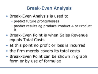 http://www.bized.ac.uk
• Break-Even Analysis is used to
– predict future profits/losses
– predict results eg produce Product A or Product
B
• Break-Even Point is when Sales Revenue
equals Total Costs
• at this point no profit or loss is incurred
• the firm merely covers its total costs
• Break-Even Point can be shown in graph
form or by use of formulae
Break-Even Analysis
 