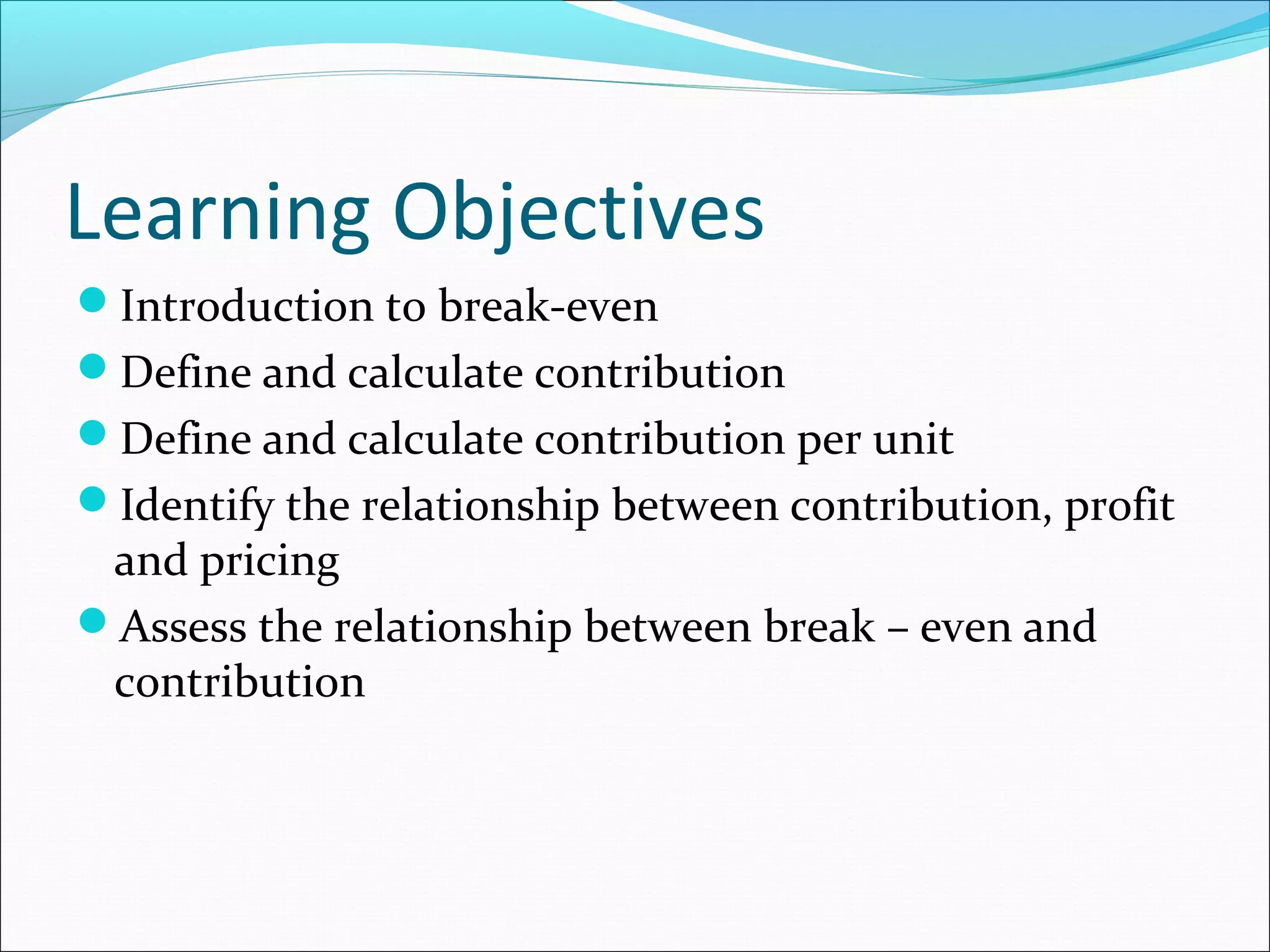 Learning Objectives
Introduction to break-even
Define and calculate contribution
Define and calculate contribution per unit
Identify the relationship between contribution, profit

and pricing
Assess the relationship between break – even and
contribution

 