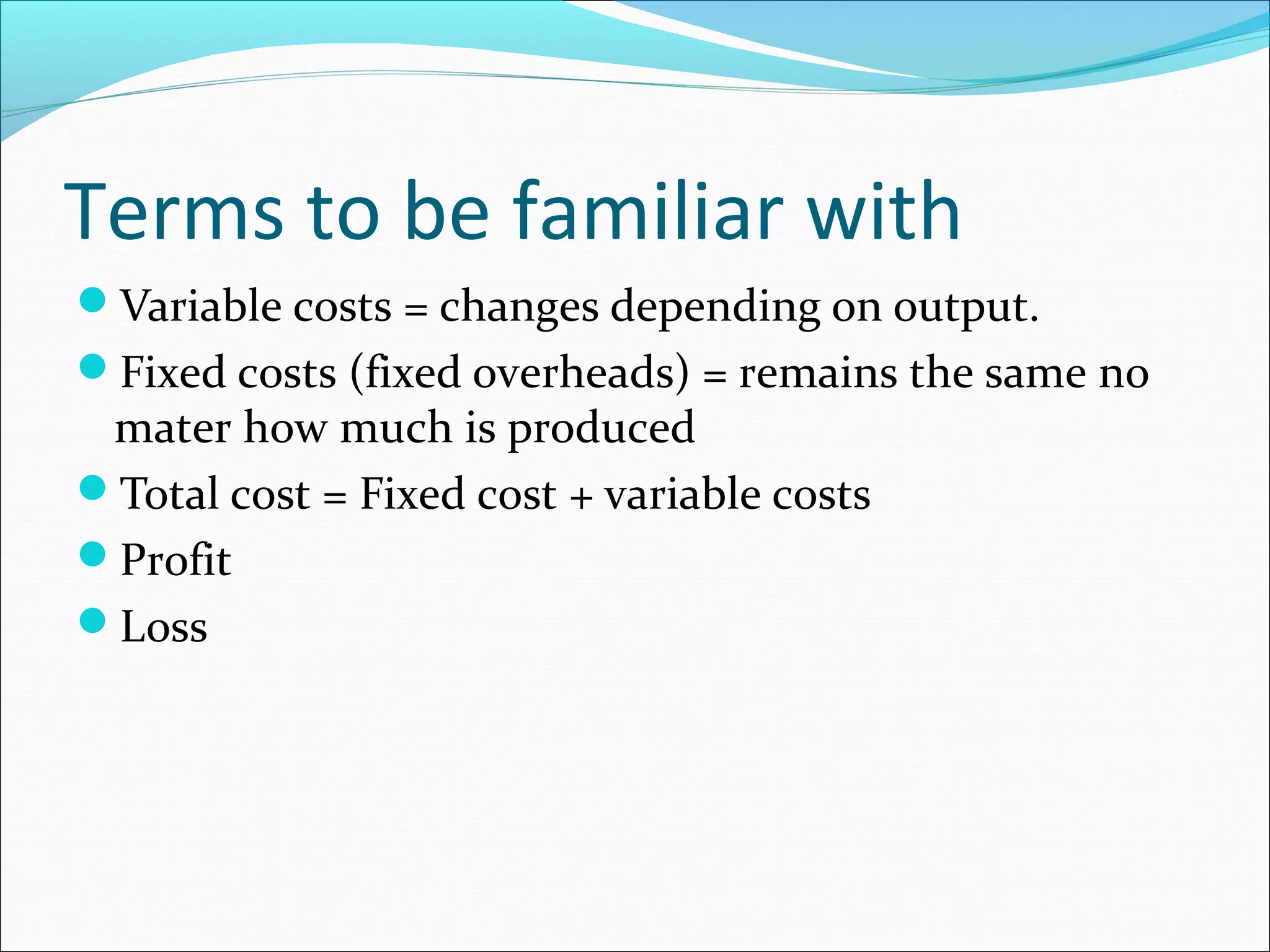Terms to be familiar with
Variable costs = changes depending on output.
Fixed costs (fixed overheads) = remains the same no

mater how much is produced
Total cost = Fixed cost + variable costs
Profit
Loss

 