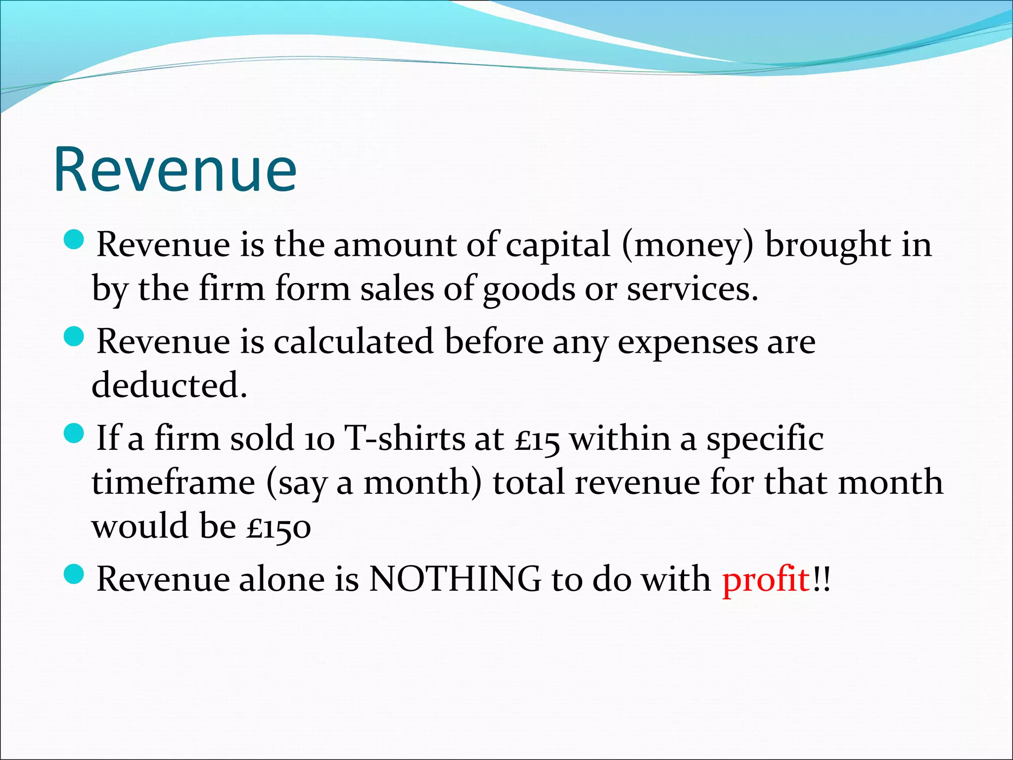 Revenue
Revenue is the amount of capital (money) brought in

by the firm form sales of goods or services.
Revenue is calculated before any expenses are
deducted.
If a firm sold 10 T-shirts at £15 within a specific
timeframe (say a month) total revenue for that month
would be £150
Revenue alone is NOTHING to do with profit!!

 