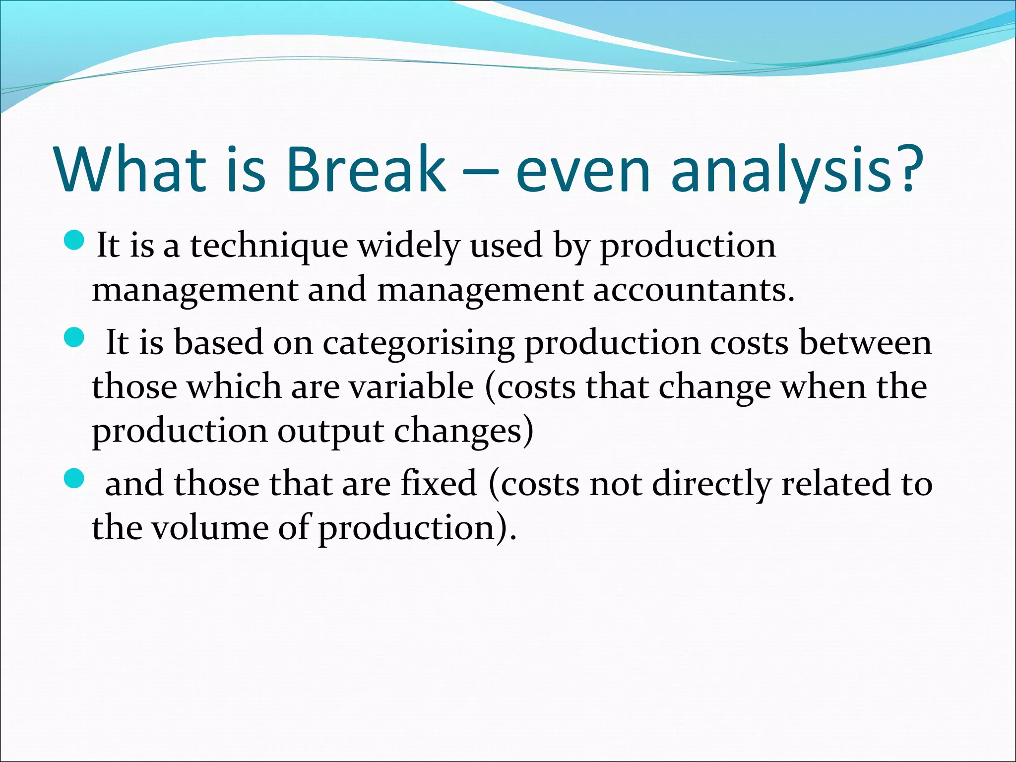 What is Break – even analysis?
It is a technique widely used by production

management and management accountants.
 It is based on categorising production costs between
those which are variable (costs that change when the
production output changes)
 and those that are fixed (costs not directly related to
the volume of production).

 