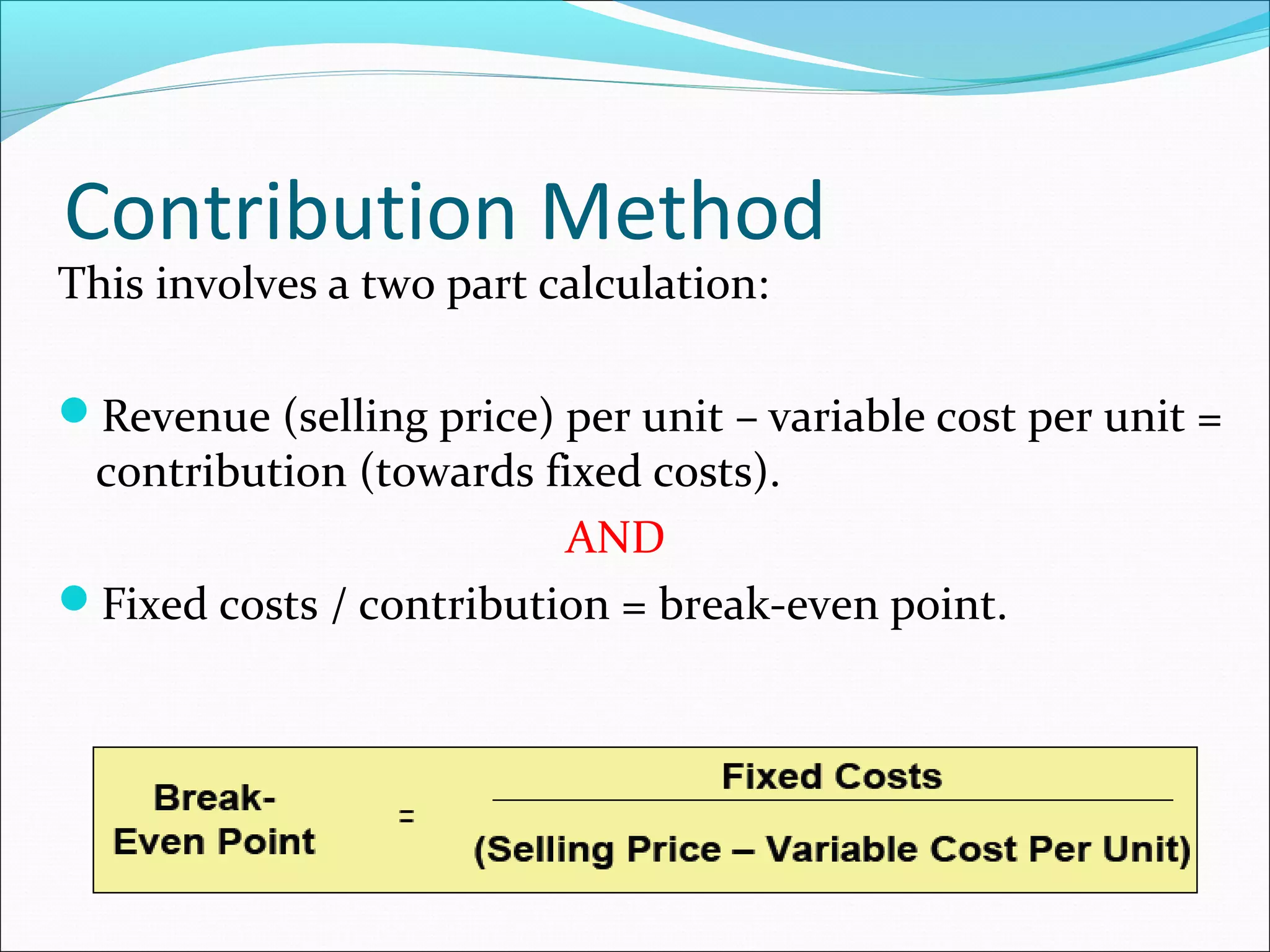 Contribution Method

This involves a two part calculation:

Revenue (selling price) per unit – variable cost per unit =

contribution (towards fixed costs).
AND
Fixed costs / contribution = break-even point.

 