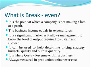 What is Break - even?
It is the point at which a company is not making a loss

or a profit.
The business income equals its expenditures.
It is a significant marker as it allows management to
know the level of output required to sustain and
succeed.
It can be used to help determine pricing strategy,
budgets, quality and output quantity.
It is where Costs = Revenue within a business.
Always measured in production units never cost

 