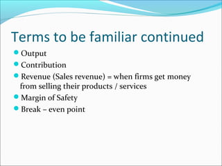Terms to be familiar continued
Output
Contribution
Revenue (Sales revenue) = when firms get money

from selling their products / services
Margin of Safety
Break – even point

 