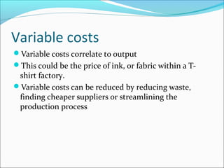 Variable costs
Variable costs correlate to output
This could be the price of ink, or fabric within a T-

shirt factory.
Variable costs can be reduced by reducing waste,
finding cheaper suppliers or streamlining the
production process

 