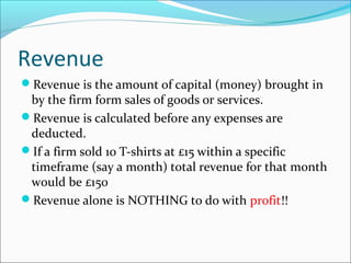 Revenue
Revenue is the amount of capital (money) brought in

by the firm form sales of goods or services.
Revenue is calculated before any expenses are
deducted.
If a firm sold 10 T-shirts at £15 within a specific
timeframe (say a month) total revenue for that month
would be £150
Revenue alone is NOTHING to do with profit!!

 