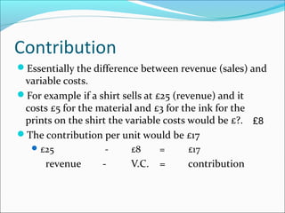 Contribution
Essentially the difference between revenue (sales) and

variable costs.
For example if a shirt sells at £25 (revenue) and it
costs £5 for the material and £3 for the ink for the
prints on the shirt the variable costs would be £?. £8
The contribution per unit would be £17
 £25

revenue

-

£8

=

£17

-

V.C.

=

contribution

 