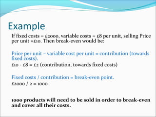 Example
If fixed costs = £2000, variable costs = £8 per unit, selling Price
per unit =£10. Then break-even would be:
Price per unit – variable cost per unit = contribution (towards
fixed costs).
£10 - £8 = £2 (contribution, towards fixed costs)
Fixed costs / contribution = break-even point.
£2000 / 2 = 1000
1000 products will need to be sold in order to break-even
and cover all their costs.

 