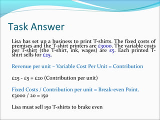 Task Answer
Lisa has set up a business to print T-shirts. The fixed costs of
premises and the T-shirt printers are £3000. The variable costs
per T-shirt (the T-shirt, ink, wages) are £5. Each printed Tshirt sells for £25.
Revenue per unit – Variable Cost Per Unit = Contribution
£25 - £5 = £20 (Contribution per unit)
Fixed Costs / Contribution per unit = Break-even Point.
£3000 / 20 = 150
Lisa must sell 150 T-shirts to brake even

 