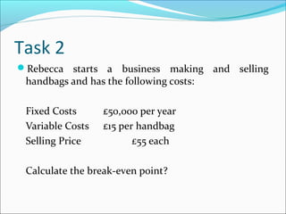 Task 2
Rebecca starts a

business making and selling
handbags and has the following costs:
Fixed Costs
Variable Costs
Selling Price

£50,000 per year
£15 per handbag
£55 each

Calculate the break-even point?

 